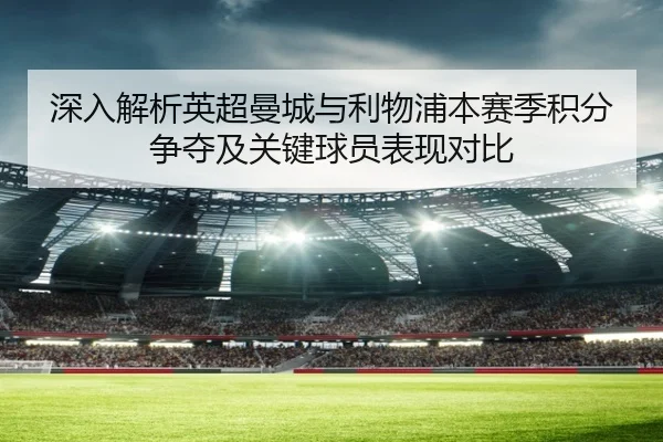 深入解析英超曼城与利物浦本赛季积分争夺及关键球员表现对比