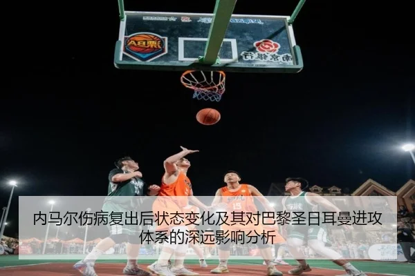 内马尔伤病复出后状态变化及其对巴黎圣日耳曼进攻体系的深远影响分析